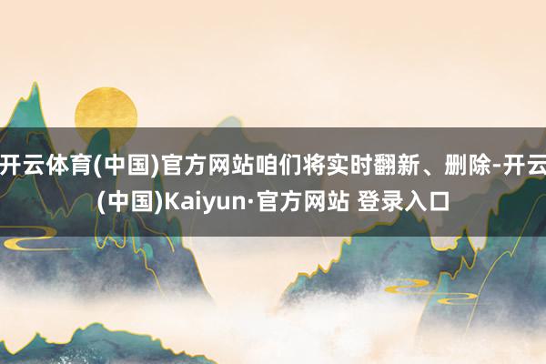 开云体育(中国)官方网站咱们将实时翻新、删除-开云(中国)Kaiyun·官方网站 登录入口