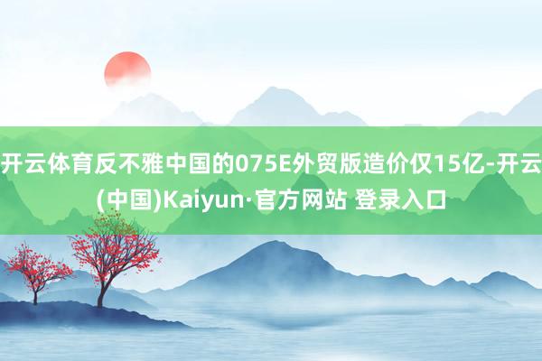 开云体育反不雅中国的075E外贸版造价仅15亿-开云(中国)Kaiyun·官方网站 登录入口