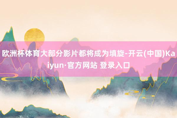 欧洲杯体育大部分影片都将成为填旋-开云(中国)Kaiyun·官方网站 登录入口