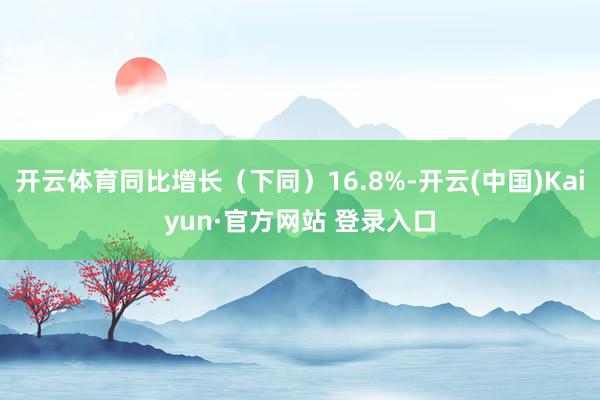 开云体育同比增长（下同）16.8%-开云(中国)Kaiyun·官方网站 登录入口