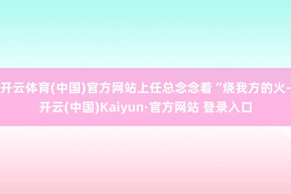 开云体育(中国)官方网站上任总念念着“烧我方的火-开云(中国)Kaiyun·官方网站 登录入口
