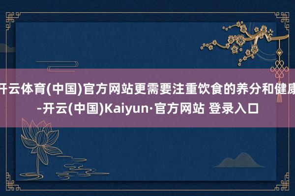 开云体育(中国)官方网站更需要注重饮食的养分和健康-开云(中国)Kaiyun·官方网站 登录入口