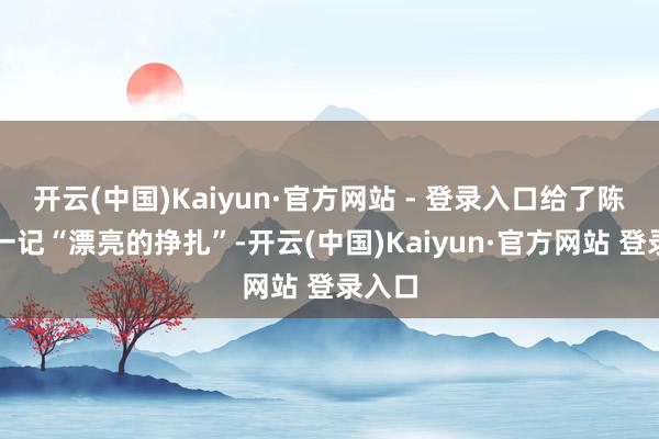 开云(中国)Kaiyun·官方网站 - 登录入口给了陈妍希一记“漂亮的挣扎”-开云(中国)Kaiyun·官方网站 登录入口