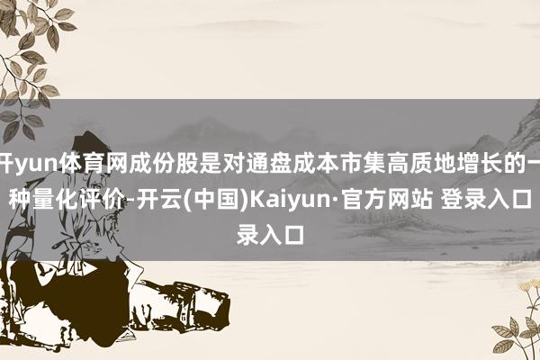 开yun体育网成份股是对通盘成本市集高质地增长的一种量化评价-开云(中国)Kaiyun·官方网站 登录入口