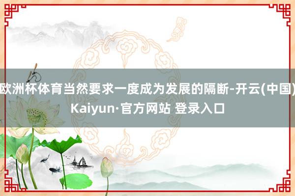 欧洲杯体育当然要求一度成为发展的隔断-开云(中国)Kaiyun·官方网站 登录入口