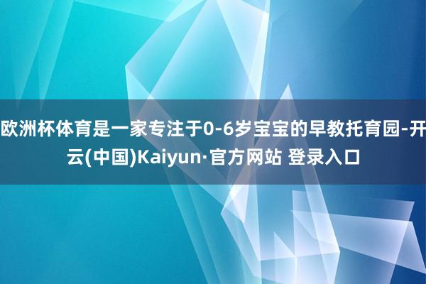 欧洲杯体育是一家专注于0-6岁宝宝的早教托育园-开云(中国)Kaiyun·官方网站 登录入口