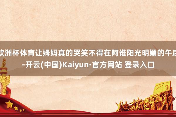 欧洲杯体育让姆妈真的哭笑不得在阿谁阳光明媚的午后-开云(中国)Kaiyun·官方网站 登录入口