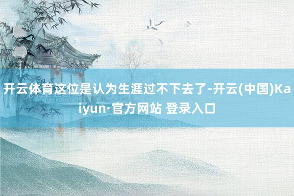 开云体育这位是认为生涯过不下去了-开云(中国)Kaiyun·官方网站 登录入口