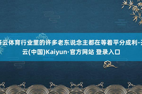 开云体育行业里的许多老东说念主都在等着平分成利-开云(中国)Kaiyun·官方网站 登录入口