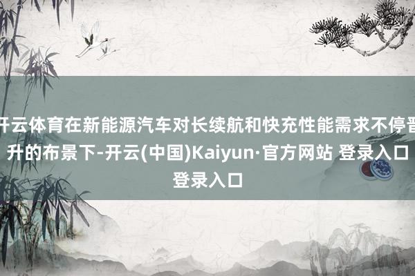 开云体育在新能源汽车对长续航和快充性能需求不停晋升的布景下-开云(中国)Kaiyun·官方网站 登录入口