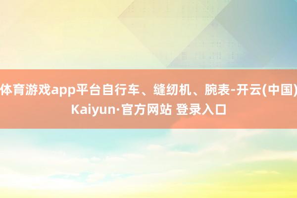 体育游戏app平台自行车、缝纫机、腕表-开云(中国)Kaiyun·官方网站 登录入口