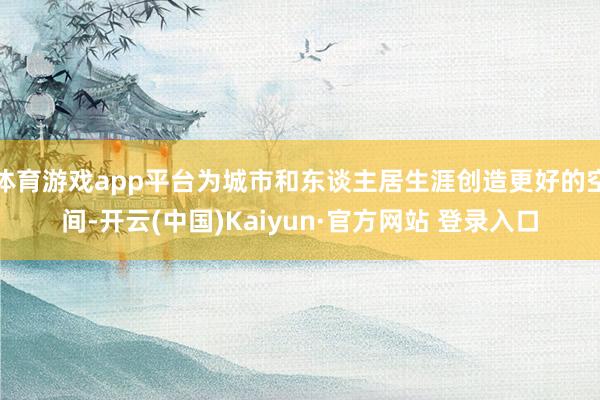 体育游戏app平台为城市和东谈主居生涯创造更好的空间-开云(中国)Kaiyun·官方网站 登录入口