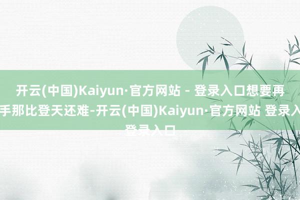 开云(中国)Kaiyun·官方网站 - 登录入口想要再到手那比登天还难-开云(中国)Kaiyun·官方网站 登录入口