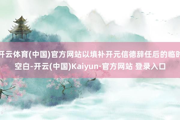 开云体育(中国)官方网站以填补开元信德辞任后的临时空白-开云(中国)Kaiyun·官方网站 登录入口