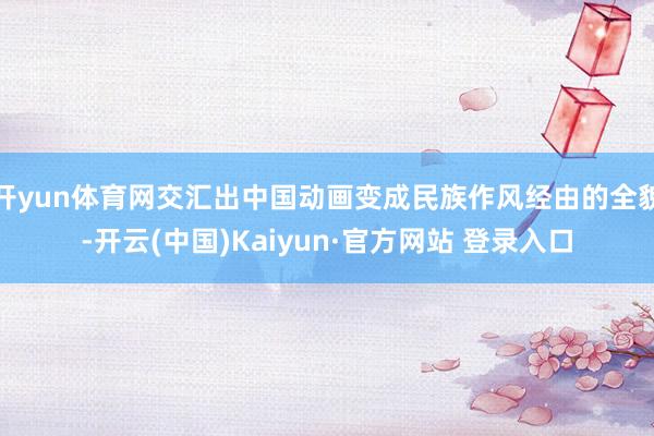 开yun体育网交汇出中国动画变成民族作风经由的全貌-开云(中国)Kaiyun·官方网站 登录入口