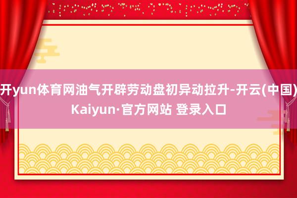开yun体育网油气开辟劳动盘初异动拉升-开云(中国)Kaiyun·官方网站 登录入口