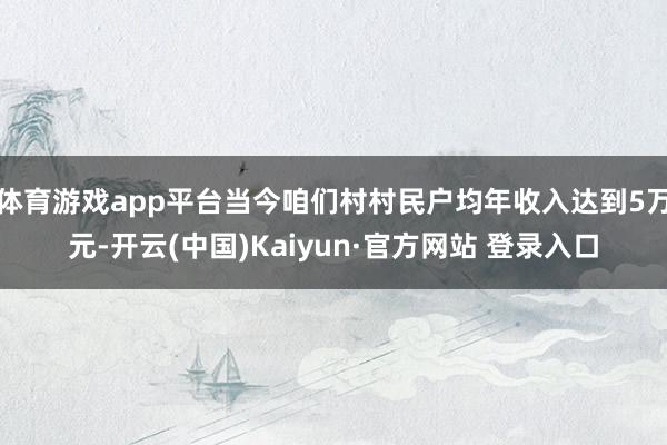 体育游戏app平台当今咱们村村民户均年收入达到5万元-开云(中国)Kaiyun·官方网站 登录入口