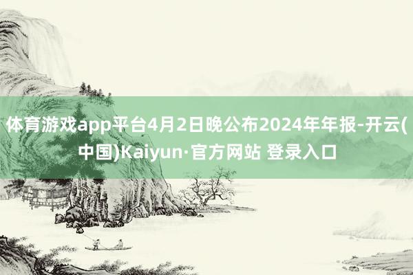 体育游戏app平台4月2日晚公布2024年年报-开云(中国)Kaiyun·官方网站 登录入口