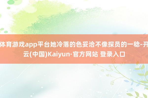 体育游戏app平台她冷落的色妥洽不像探员的一稔-开云(中国)Kaiyun·官方网站 登录入口