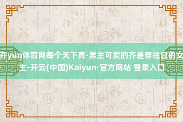 开yun体育网每个天下真·男主可爱的齐是穿往日的女主-开云(中国)Kaiyun·官方网站 登录入口
