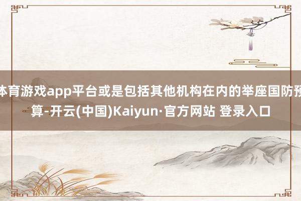 体育游戏app平台或是包括其他机构在内的举座国防预算-开云(中国)Kaiyun·官方网站 登录入口