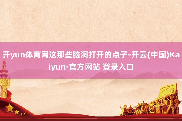 开yun体育网这那些脑洞打开的点子-开云(中国)Kaiyun·官方网站 登录入口