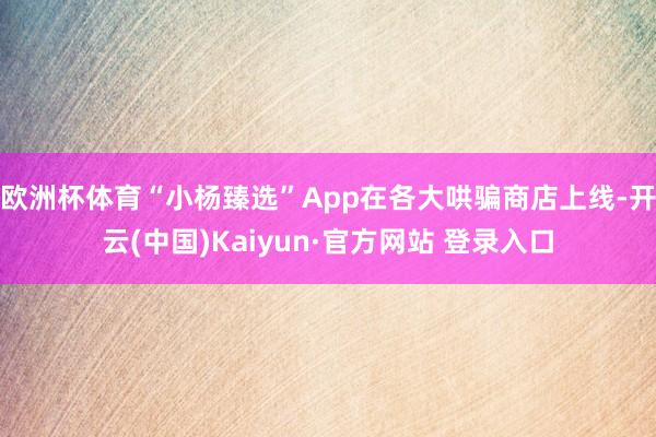 欧洲杯体育“小杨臻选”App在各大哄骗商店上线-开云(中国)Kaiyun·官方网站 登录入口
