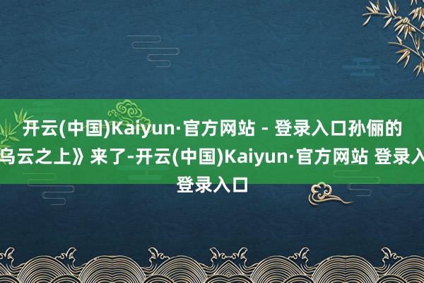 开云(中国)Kaiyun·官方网站 - 登录入口孙俪的《乌云之上》来了-开云(中国)Kaiyun·官方网站 登录入口