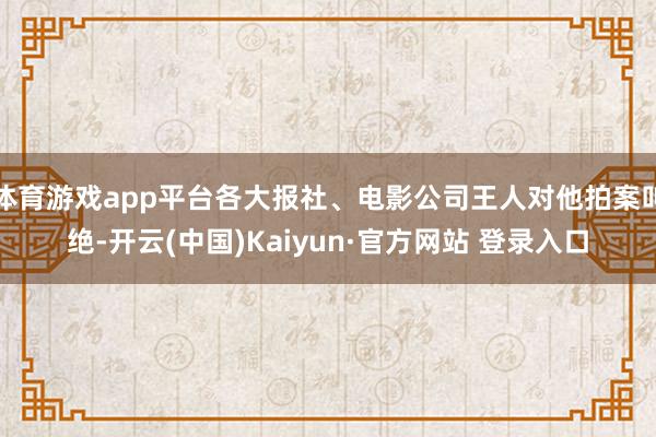 体育游戏app平台各大报社、电影公司王人对他拍案叫绝-开云(中国)Kaiyun·官方网站 登录入口
