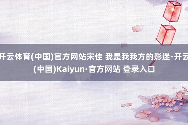 开云体育(中国)官方网站宋佳 我是我我方的影迷-开云(中国)Kaiyun·官方网站 登录入口