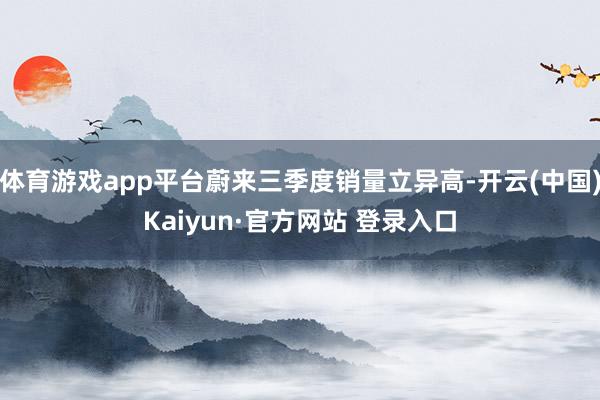 体育游戏app平台蔚来三季度销量立异高-开云(中国)Kaiyun·官方网站 登录入口