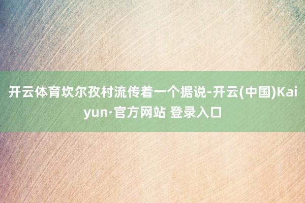 开云体育坎尔孜村流传着一个据说-开云(中国)Kaiyun·官方网站 登录入口