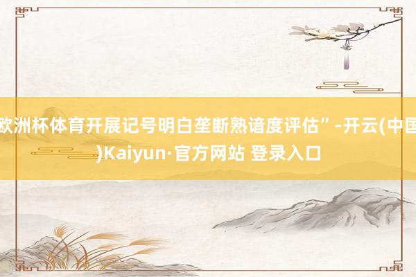 欧洲杯体育开展记号明白垄断熟谙度评估”-开云(中国)Kaiyun·官方网站 登录入口