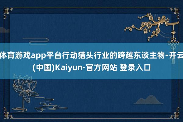 体育游戏app平台行动猎头行业的跨越东谈主物-开云(中国)Kaiyun·官方网站 登录入口