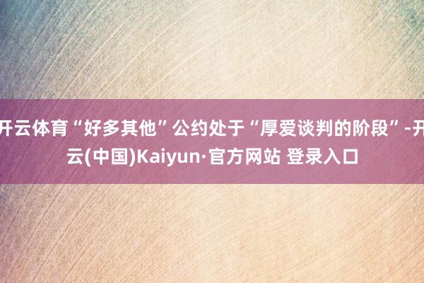 开云体育“好多其他”公约处于“厚爱谈判的阶段”-开云(中国)Kaiyun·官方网站 登录入口