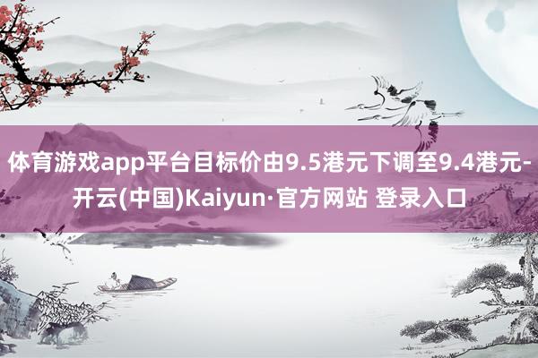体育游戏app平台目标价由9.5港元下调至9.4港元-开云(中国)Kaiyun·官方网站 登录入口