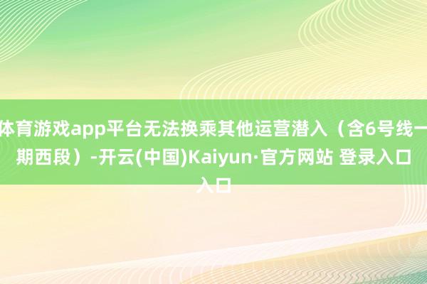 体育游戏app平台无法换乘其他运营潜入(含6号线一期西段)-开云(中国)Kaiyun·官方网站 登录入口