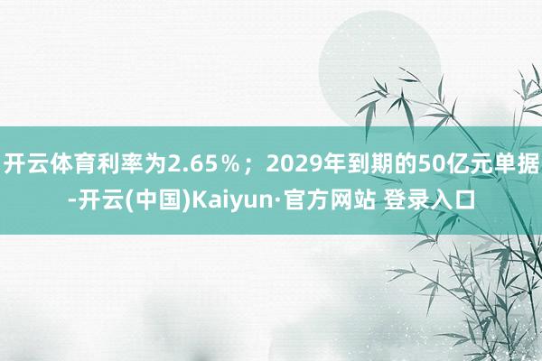 开云体育利率为2.65％；2029年到期的50亿元单据-开云(中国)Kaiyun·官方网站 登录入口
