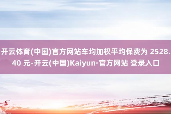 开云体育(中国)官方网站车均加权平均保费为 2528.40 元-开云(中国)Kaiyun·官方网站 登录入口