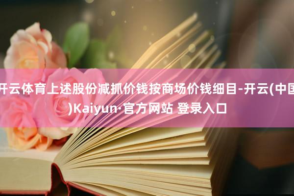 开云体育上述股份减抓价钱按商场价钱细目-开云(中国)Kaiyun·官方网站 登录入口