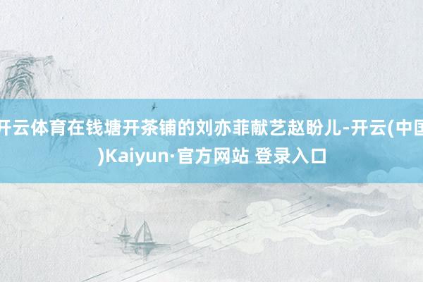 开云体育在钱塘开茶铺的刘亦菲献艺赵盼儿-开云(中国)Kaiyun·官方网站 登录入口