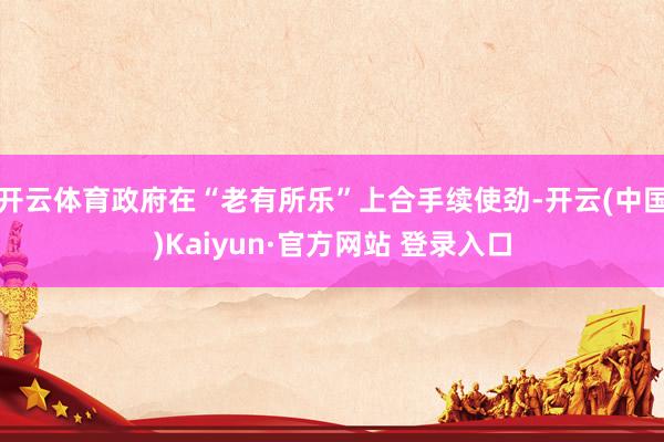 开云体育政府在“老有所乐”上合手续使劲-开云(中国)Kaiyun·官方网站 登录入口