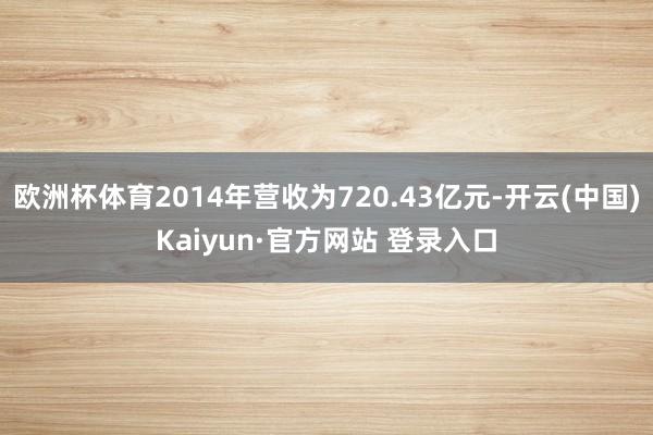 欧洲杯体育2014年营收为720.43亿元-开云(中国)Kaiyun·官方网站 登录入口