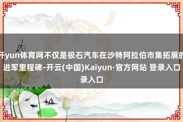 开yun体育网不仅是极石汽车在沙特阿拉伯市集拓展的进军里程碑-开云(中国)Kaiyun·官方网站 登录入口