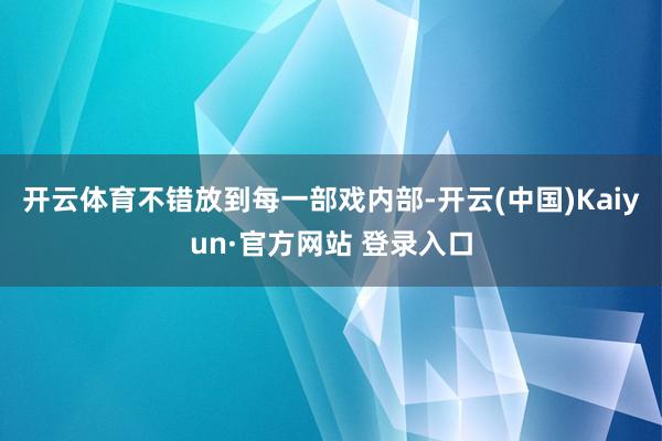 开云体育不错放到每一部戏内部-开云(中国)Kaiyun·官方网站 登录入口