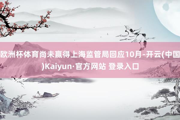 欧洲杯体育尚未赢得上海监管局回应10月-开云(中国)Kaiyun·官方网站 登录入口
