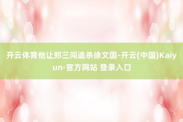 开云体育他让郑三闯追杀徐文国-开云(中国)Kaiyun·官方网站 登录入口