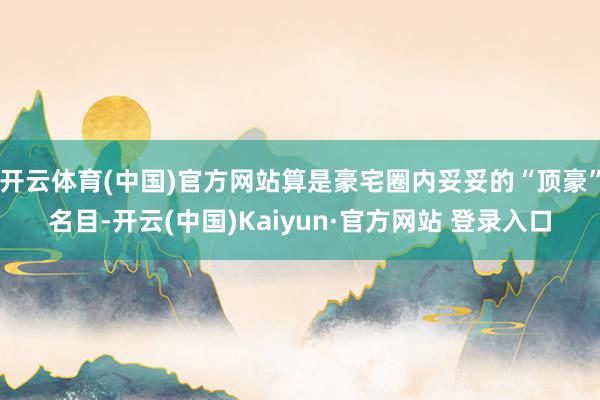 开云体育(中国)官方网站算是豪宅圈内妥妥的“顶豪”名目-开云(中国)Kaiyun·官方网站 登录入口