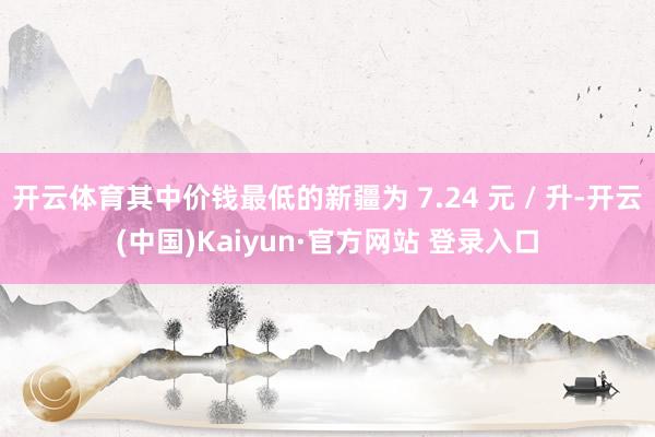 开云体育其中价钱最低的新疆为 7.24 元 / 升-开云(中国)Kaiyun·官方网站 登录入口
