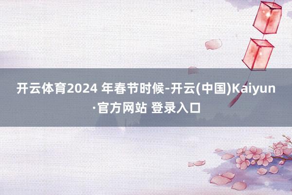 开云体育2024 年春节时候-开云(中国)Kaiyun·官方网站 登录入口